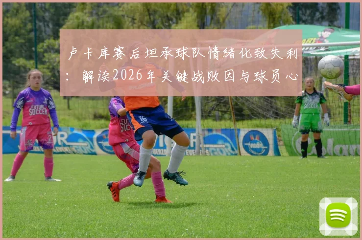卢卡库赛后坦承球队情绪化致失利：解读2026年关键战败因与球员心态管理重要性