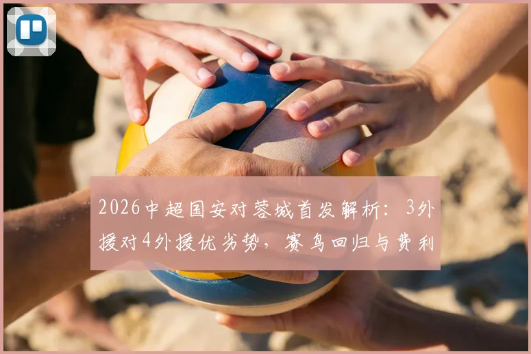 2026中超国安对蓉城首发解析:3外援对4外援优劣势,赛鸟回归与费利佩替补战术考量