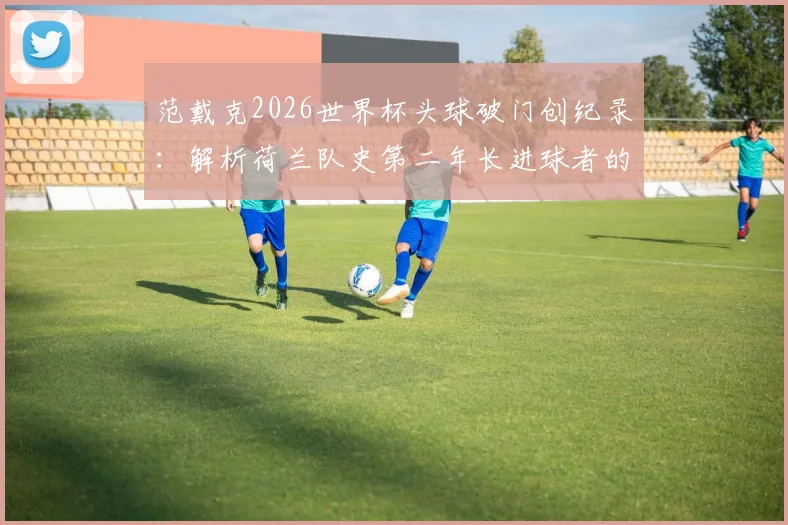 范戴克2026世界杯头球破门创纪录：解析荷兰队史第二年长进球者的价值与对球队的战术意义
