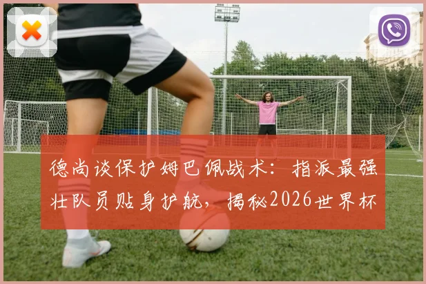 德尚谈保护姆巴佩战术：指派最强壮队员贴身护航，揭秘2026世界杯如何应对对手凶狠铲抢